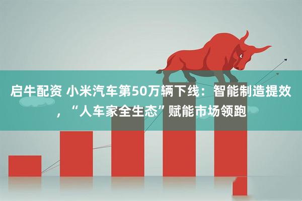 启牛配资 小米汽车第50万辆下线：智能制造提效，“人车家全生态”赋能市场领跑