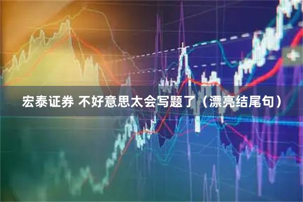 宏泰证券 不好意思太会写题了（漂亮结尾句）
