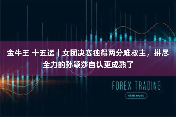 金牛王 十五运｜女团决赛独得两分难救主，拼尽全力的孙颖莎自认更成熟了