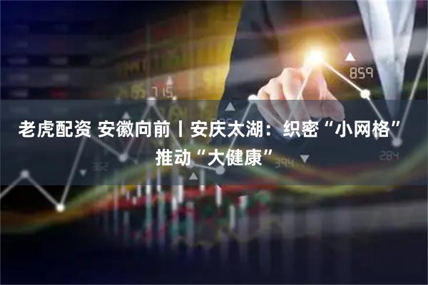 老虎配资 安徽向前丨安庆太湖：织密“小网格” 推动“大健康”