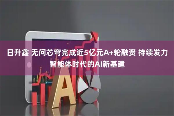 日升鑫 无问芯穹完成近5亿元A+轮融资 持续发力智能体时代的AI新基建