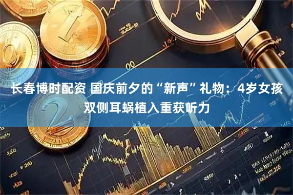 长春博时配资 国庆前夕的“新声”礼物：4岁女孩双侧耳蜗植入重获听力