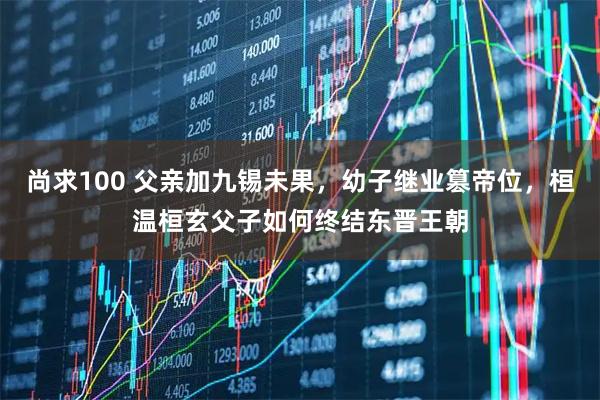 尚求100 父亲加九锡未果，幼子继业篡帝位，桓温桓玄父子如何终结东晋王朝
