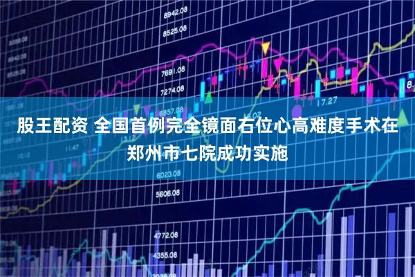 股王配资 全国首例完全镜面右位心高难度手术在郑州市七院成功实施