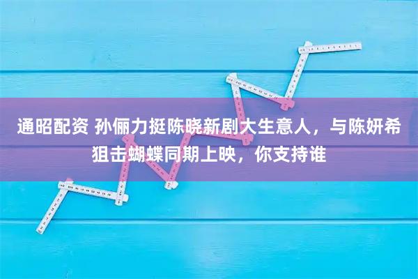 通昭配资 孙俪力挺陈晓新剧大生意人，与陈妍希狙击蝴蝶同期上映，你支持谁