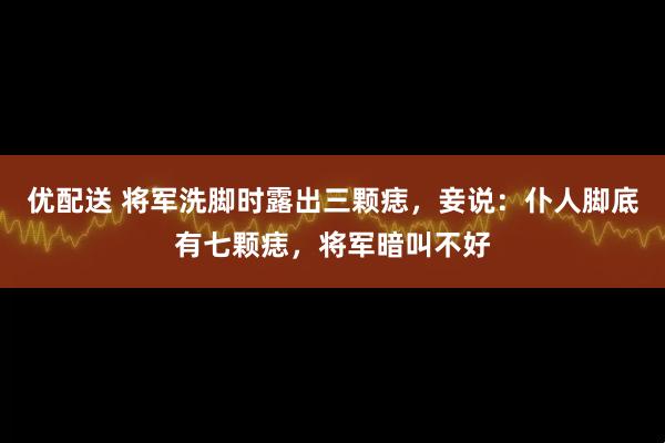 优配送 将军洗脚时露出三颗痣，妾说：仆人脚底有七颗痣，将军暗叫不好