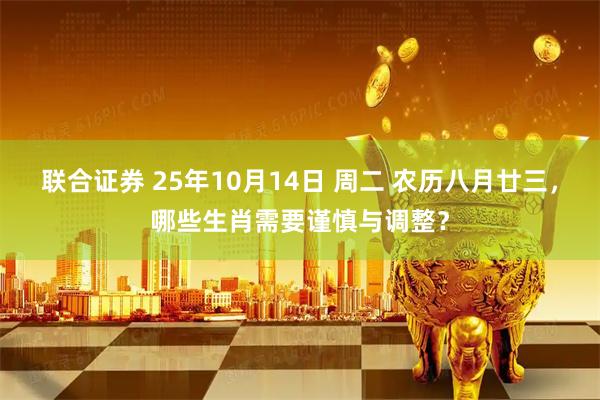 联合证券 25年10月14日 周二 农历八月廿三，哪些生肖需要谨慎与调整？