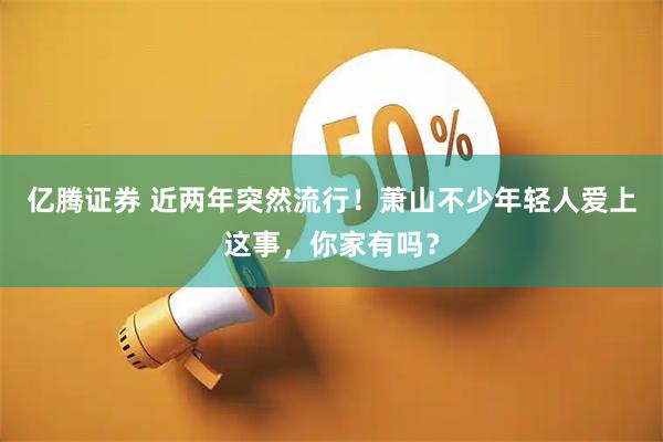 亿腾证券 近两年突然流行！萧山不少年轻人爱上这事，你家有吗？
