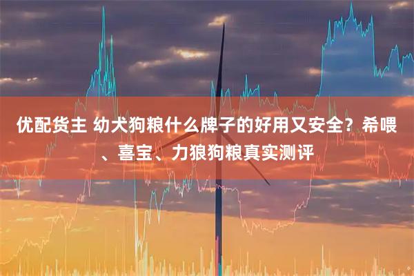 优配货主 幼犬狗粮什么牌子的好用又安全？希喂、喜宝、力狼狗粮真实测评