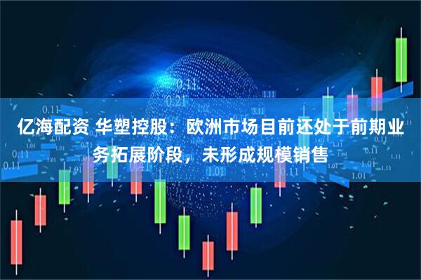 亿海配资 华塑控股：欧洲市场目前还处于前期业务拓展阶段，未形成规模销售