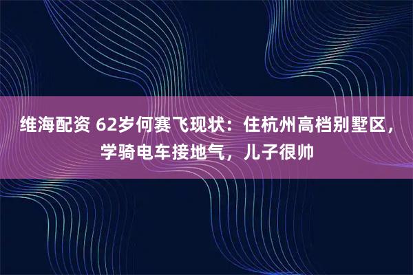维海配资 62岁何赛飞现状：住杭州高档别墅区，学骑电车接地气，儿子很帅