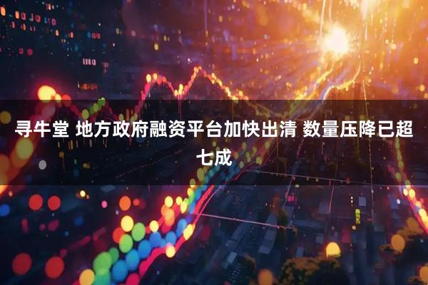 寻牛堂 地方政府融资平台加快出清 数量压降已超七成