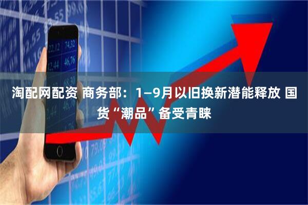 淘配网配资 商务部：1—9月以旧换新潜能释放 国货“潮品”备受青睐
