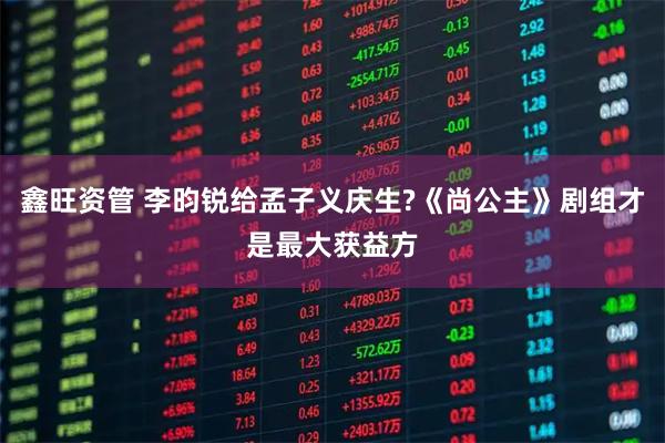 鑫旺资管 李昀锐给孟子义庆生?《尚公主》剧组才是最大获益方