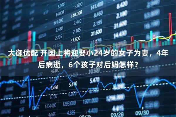 大御优配 开国上将迎娶小24岁的女子为妻，4年后病逝，6个孩子对后妈怎样？