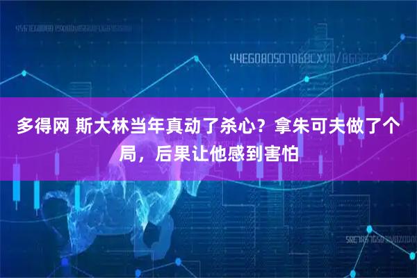 多得网 斯大林当年真动了杀心？拿朱可夫做了个局，后果让他感到害怕
