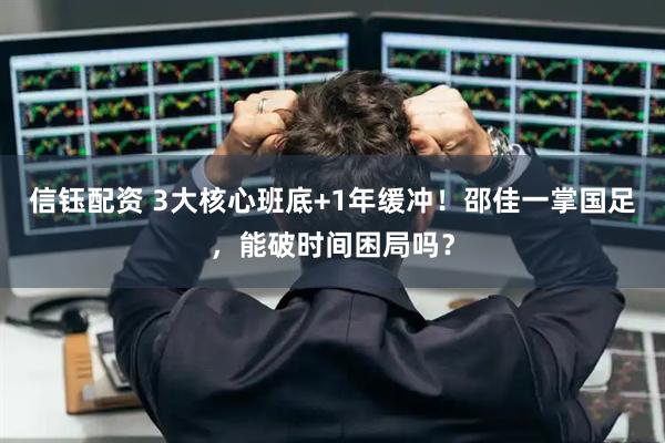 信钰配资 3大核心班底+1年缓冲！邵佳一掌国足，能破时间困局吗？