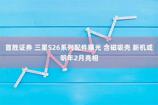首胜证券 三星S26系列配件曝光 含磁吸壳 新机或明年2月亮相