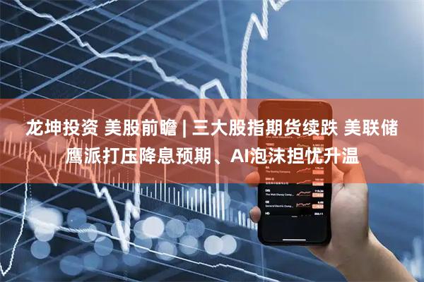 龙坤投资 美股前瞻 | 三大股指期货续跌 美联储鹰派打压降息预期、AI泡沫担忧升温