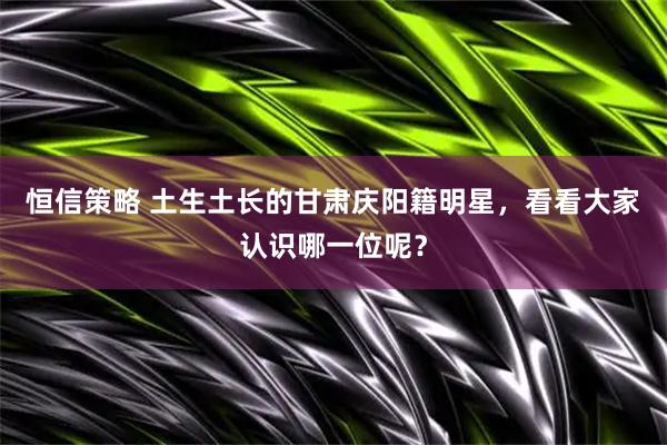 恒信策略 土生土长的甘肃庆阳籍明星，看看大家认识哪一位呢？