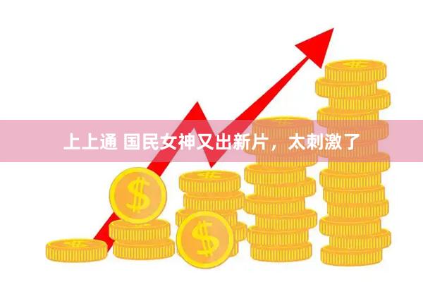 上上通 国民女神又出新片，太刺激了