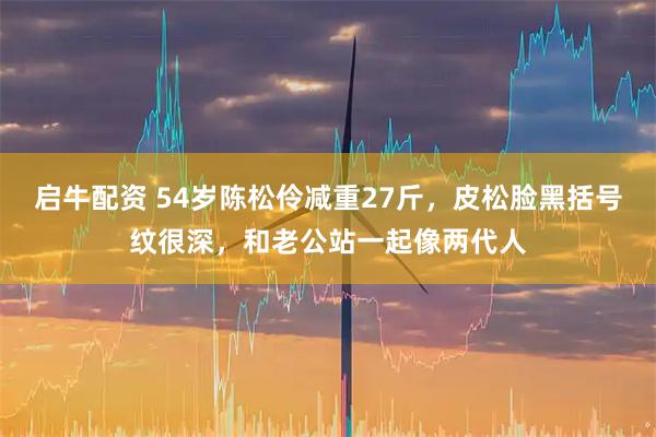 启牛配资 54岁陈松伶减重27斤，皮松脸黑括号纹很深，和老公站一起像两代人
