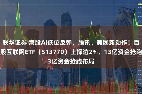 联华证券 港股AI低位反弹，腾讯、美团新动作！百亿港股互联网ETF（513770）上探逾2%，13亿资金抢跑布局