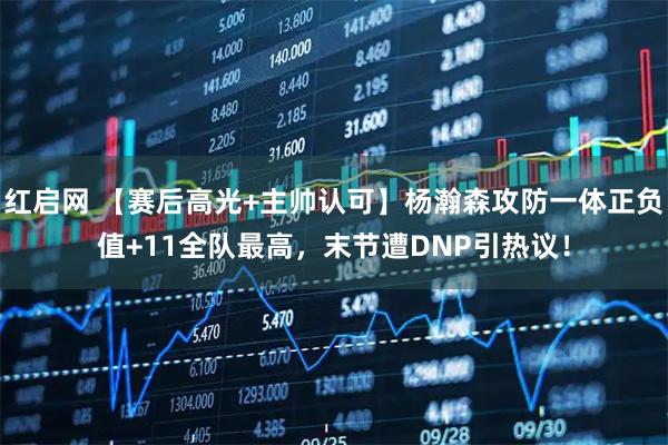 红启网 【赛后高光+主帅认可】杨瀚森攻防一体正负值+11全队最高，末节遭DNP引热议！
