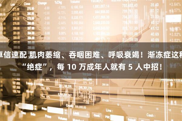 卓信速配 肌肉萎缩、吞咽困难、呼吸衰竭！渐冻症这种“绝症”，每 10 万成年人就有 5 人中招！