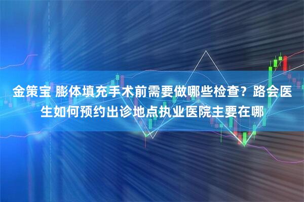 金策宝 膨体填充手术前需要做哪些检查？路会医生如何预约出诊地点执业医院主要在哪