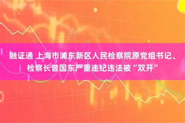 融证通 上海市浦东新区人民检察院原党组书记、检察长曾国东严重违纪违法被“双开”