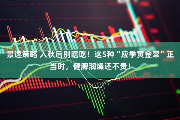 景逸策略 入秋后别瞎吃！这5种“应季黄金菜”正当时，健脾润燥还不贵！