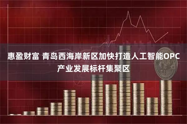 惠盈财富 青岛西海岸新区加快打造人工智能OPC产业发展标杆集聚区