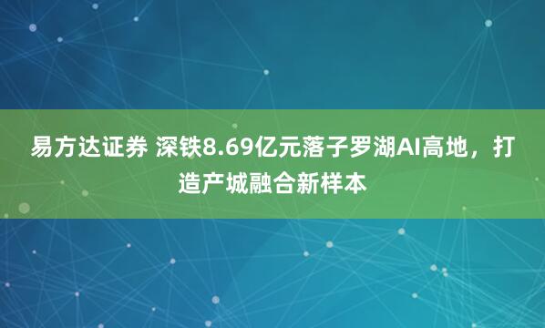 易方达证券 深铁8.69亿元落子罗湖AI高地，打造产城融合新样本