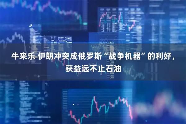 牛来乐 伊朗冲突成俄罗斯“战争机器”的利好，获益远不止石油