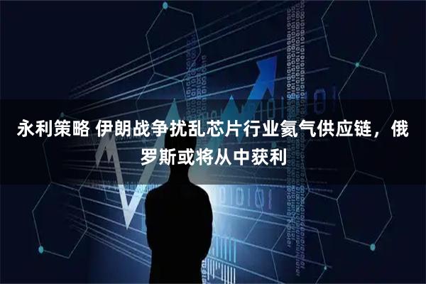 永利策略 伊朗战争扰乱芯片行业氦气供应链，俄罗斯或将从中获利