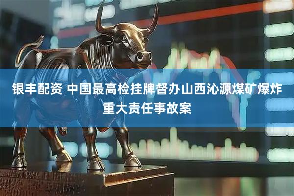 银丰配资 中国最高检挂牌督办山西沁源煤矿爆炸重大责任事故案