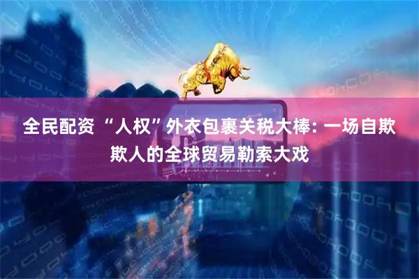 全民配资 “人权”外衣包裹关税大棒: 一场自欺欺人的全球贸易勒索大戏